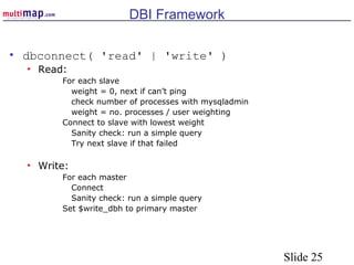 Slide 25
DBI Framework
• dbconnect( 'read' | 'write' )
• Read:
For each slave
weight = 0, next if can’t ping
check number of processes with mysqladmin
weight = no. processes / user weighting
Connect to slave with lowest weight
Sanity check: run a simple query
Try next slave if that failed
• Write:
For each master
Connect
Sanity check: run a simple query
Set $write_dbh to primary master
 