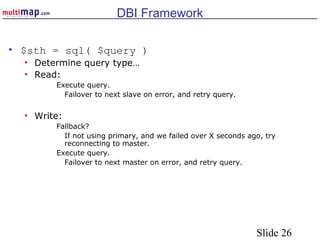 Slide 26
DBI Framework
• $sth = sql( $query )
• Determine query type…
• Read:
Execute query.
Failover to next slave on error, and retry query.
• Write:
Fallback?
If not using primary, and we failed over X seconds ago, try
reconnecting to master.
Execute query.
Failover to next master on error, and retry query.
 