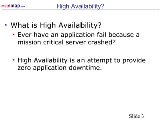 Slide 3
High Availability?
• What is High Availability?
• Ever have an application fail because a
mission critical server crashed?
• High Availability is an attempt to provide
zero application downtime.
 