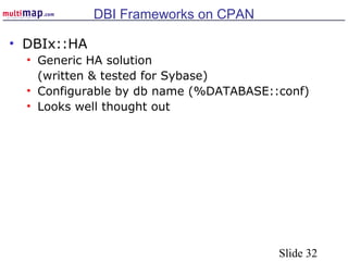 Slide 32
DBI Frameworks on CPAN
• DBIx::HA
• Generic HA solution
(written & tested for Sybase)
• Configurable by db name (%DATABASE::conf)
• Looks well thought out
 