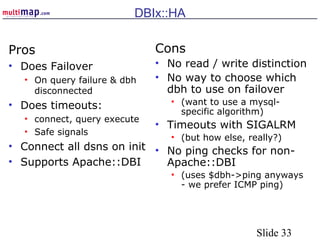Slide 33
DBIx::HA
Pros
• Does Failover
• On query failure & dbh
disconnected
• Does timeouts:
• connect, query execute
• Safe signals
• Connect all dsns on init
• Supports Apache::DBI
Cons
• No read / write distinction
• No way to choose which
dbh to use on failover
• (want to use a mysql-
specific algorithm)
• Timeouts with SIGALRM
• (but how else, really?)
• No ping checks for non-
Apache::DBI
• (uses $dbh->ping anyways
- we prefer ICMP ping)
 
