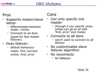 Slide 36
DBD::Multiplex
Pros
• Supports master/slave
setup:
• differentiates between
reads / writes
• Connects to all dsns
(good for fast master
failover)
• Does failover:
• default behaviour
reads: first_success
writes: first_error
Cons
• Can only specify one
master
• (though if you specify none,
writes can go to all with
'first_error' exit mode)
• Connects to all dsns
• (don't want to connect to all
slaves)
• No customizable slave
failover algorithm
• No reconnects
• No fallback!
 