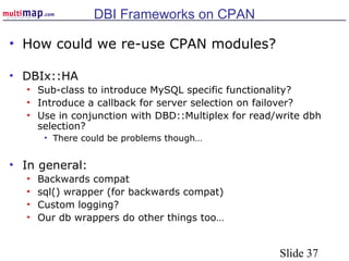Slide 37
DBI Frameworks on CPAN
• How could we re-use CPAN modules?
• DBIx::HA
• Sub-class to introduce MySQL specific functionality?
• Introduce a callback for server selection on failover?
• Use in conjunction with DBD::Multiplex for read/write dbh
selection?
• There could be problems though…
• In general:
• Backwards compat
• sql() wrapper (for backwards compat)
• Custom logging?
• Our db wrappers do other things too…
 