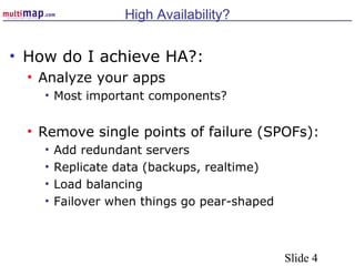 Slide 4
High Availability?
• How do I achieve HA?:
• Analyze your apps
• Most important components?
• Remove single points of failure (SPOFs):
• Add redundant servers
• Replicate data (backups, realtime)
• Load balancing
• Failover when things go pear-shaped
 