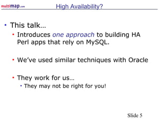 Slide 5
High Availability?
• This talk…
• Introduces one approach to building HA
Perl apps that rely on MySQL.
• We’ve used similar techniques with Oracle
• They work for us…
• They may not be right for you!
 