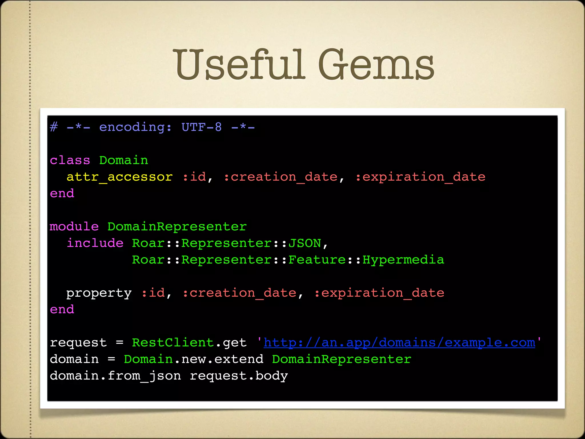 Useful Gems
# -*- encoding: UTF-8 -*-

class Domain
  attr_accessor :id, :creation_date, :expiration_date
end

module DomainRepresenter
  include Roar::Representer::JSON,
          Roar::Representer::Feature::Hypermedia

  property :id, :creation_date, :expiration_date
end

request = RestClient.get 'http://an.app/domains/example.com'
domain = Domain.new.extend DomainRepresenter
domain.from_json request.body
 