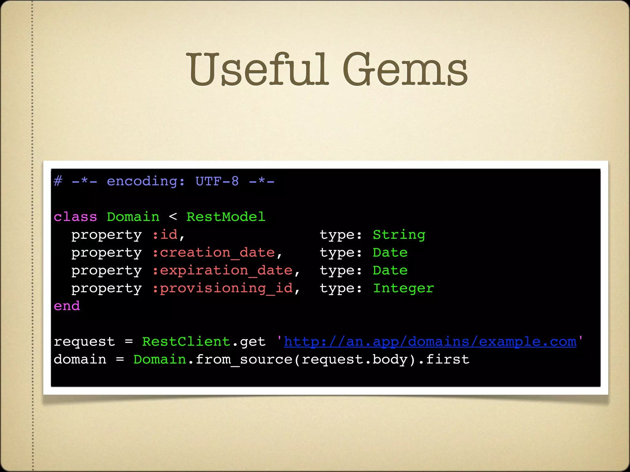 Useful Gems

# -*- encoding: UTF-8 -*-

class Domain < RestModel
  property :id,               type:   String
  property :creation_date,    type:   Date
  property :expiration_date,  type:   Date
  property :provisioning_id,  type:   Integer
end

request = RestClient.get 'http://an.app/domains/example.com'
domain = Domain.from_source(request.body).first
 
