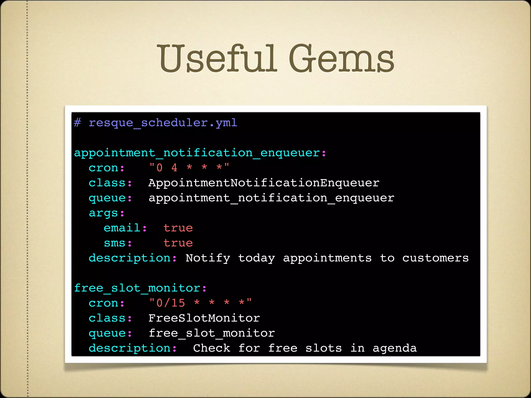 Useful Gems
# resque_scheduler.yml

appointment_notification_enqueuer:
  cron:   "0 4 * * *"
  class:  AppointmentNotificationEnqueuer
  queue:  appointment_notification_enqueuer
  args:
    email:  true
    sms:    true de cron
   Incluir conﬁg
  description: Notify today appointments to customers

free_slot_monitor:
  cron:   "0/15 * * * *"
  class:  FreeSlotMonitor
  queue:  free_slot_monitor
  description:  Check for free slots in agenda
 