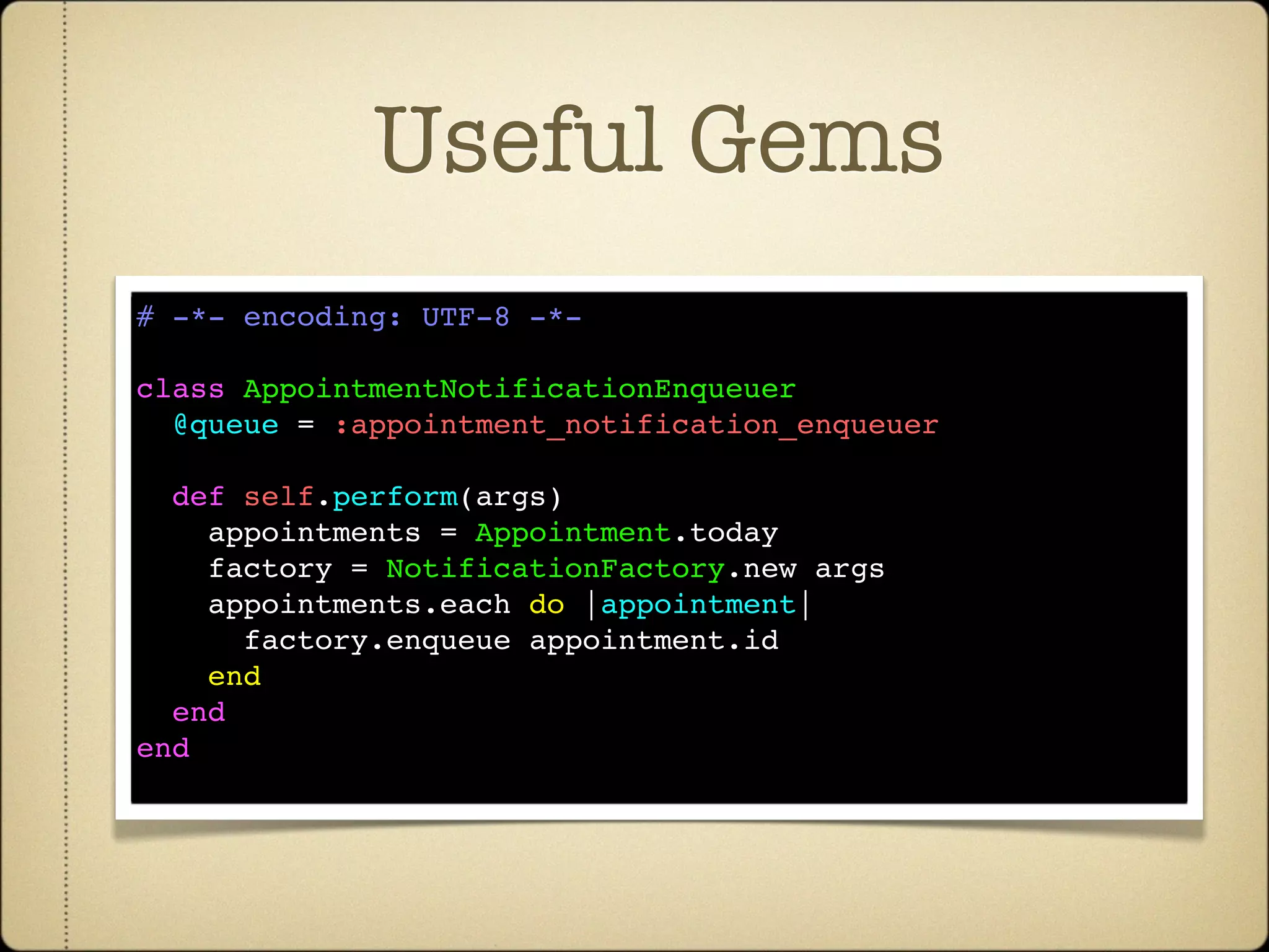 Useful Gems
# -*- encoding: UTF-8 -*-

class AppointmentNotificationEnqueuer
  @queue = :appointment_notification_enqueuer

  def self.perform(args)
    appointments = Appointment.today
    factory = NotificationFactory.new args
    appointments.each do |appointment|
      factory.enqueue appointment.id
    end
  end
end
 