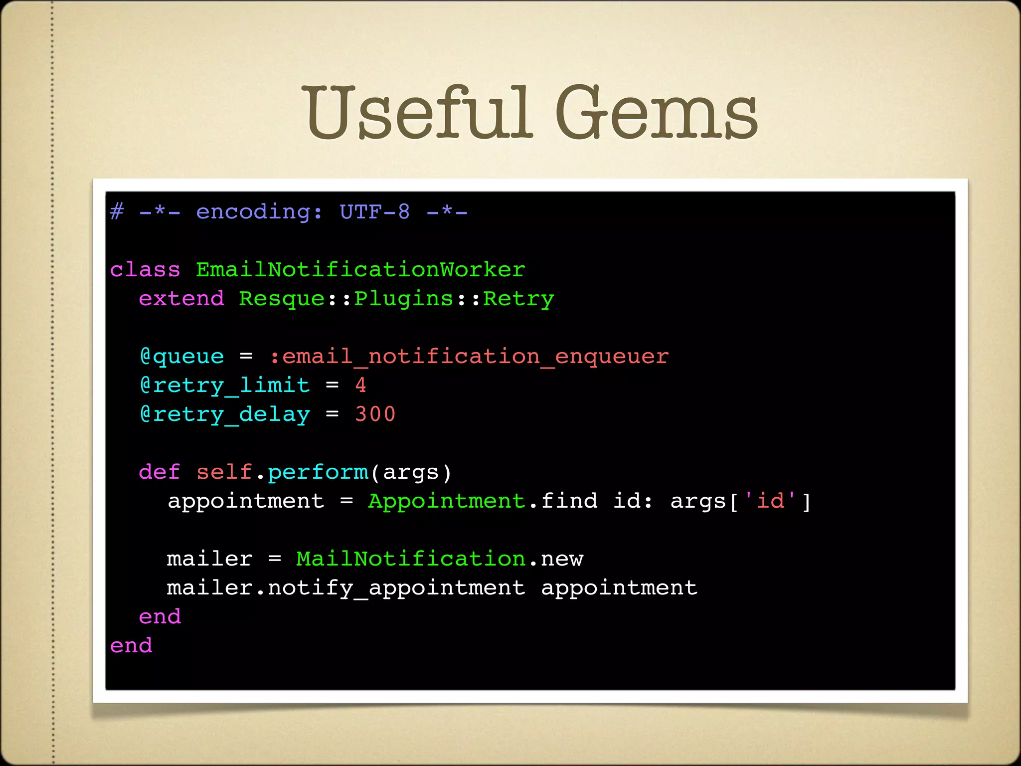 Useful Gems
# -*- encoding: UTF-8 -*-

class EmailNotificationWorker
  extend Resque::Plugins::Retry

  @queue = :email_notification_enqueuer
  @retry_limit = 4
  @retry_delay = 300

  def self.perform(args)
    appointment = Appointment.find id: args['id']

    mailer = MailNotification.new
    mailer.notify_appointment appointment
  end
end
 