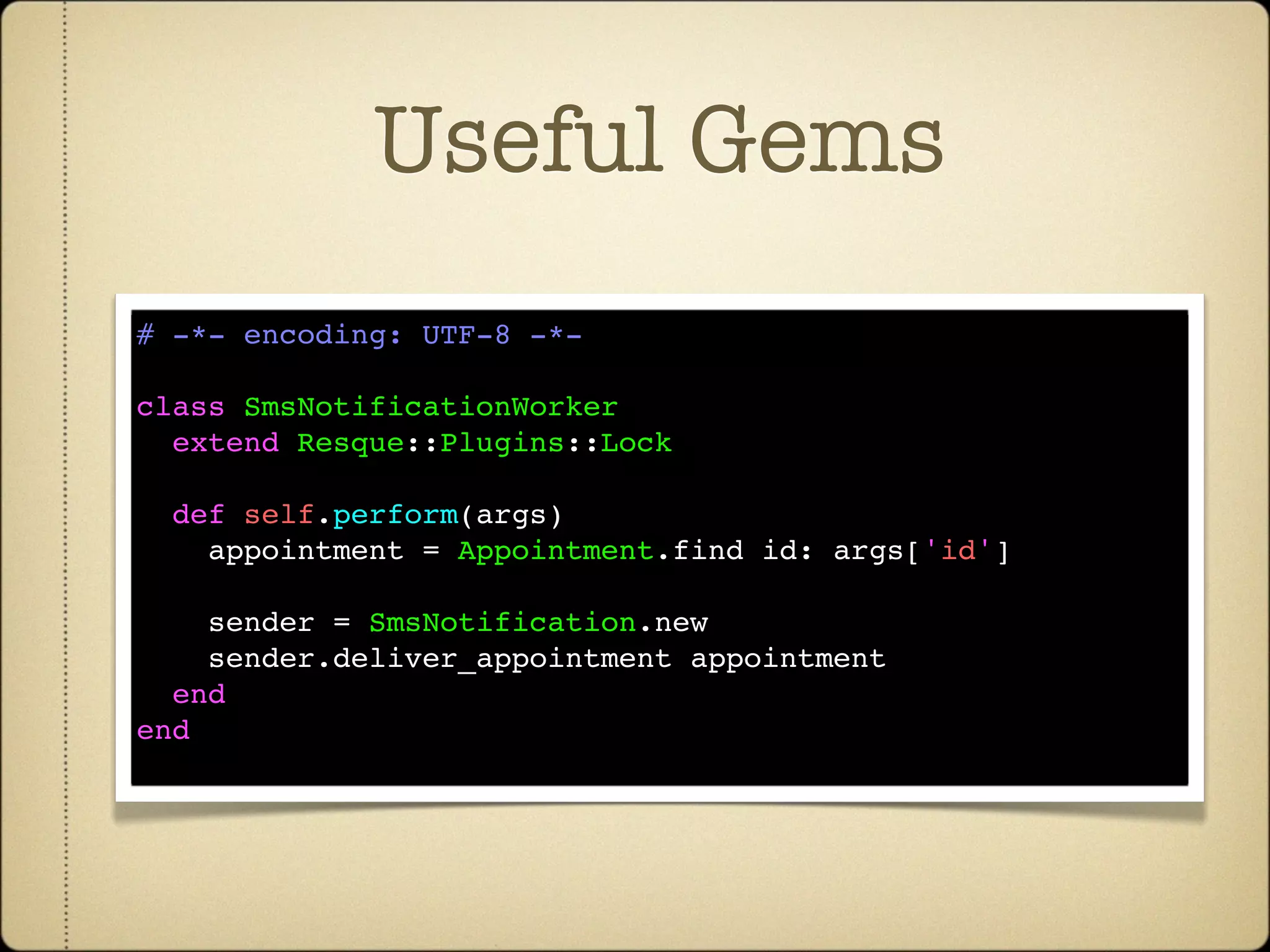 Useful Gems
# -*- encoding: UTF-8 -*-

class SmsNotificationWorker
  extend Resque::Plugins::Lock

  def self.perform(args)
    appointment = Appointment.find id: args['id']

    sender = SmsNotification.new
    sender.deliver_appointment appointment
  end
end
 