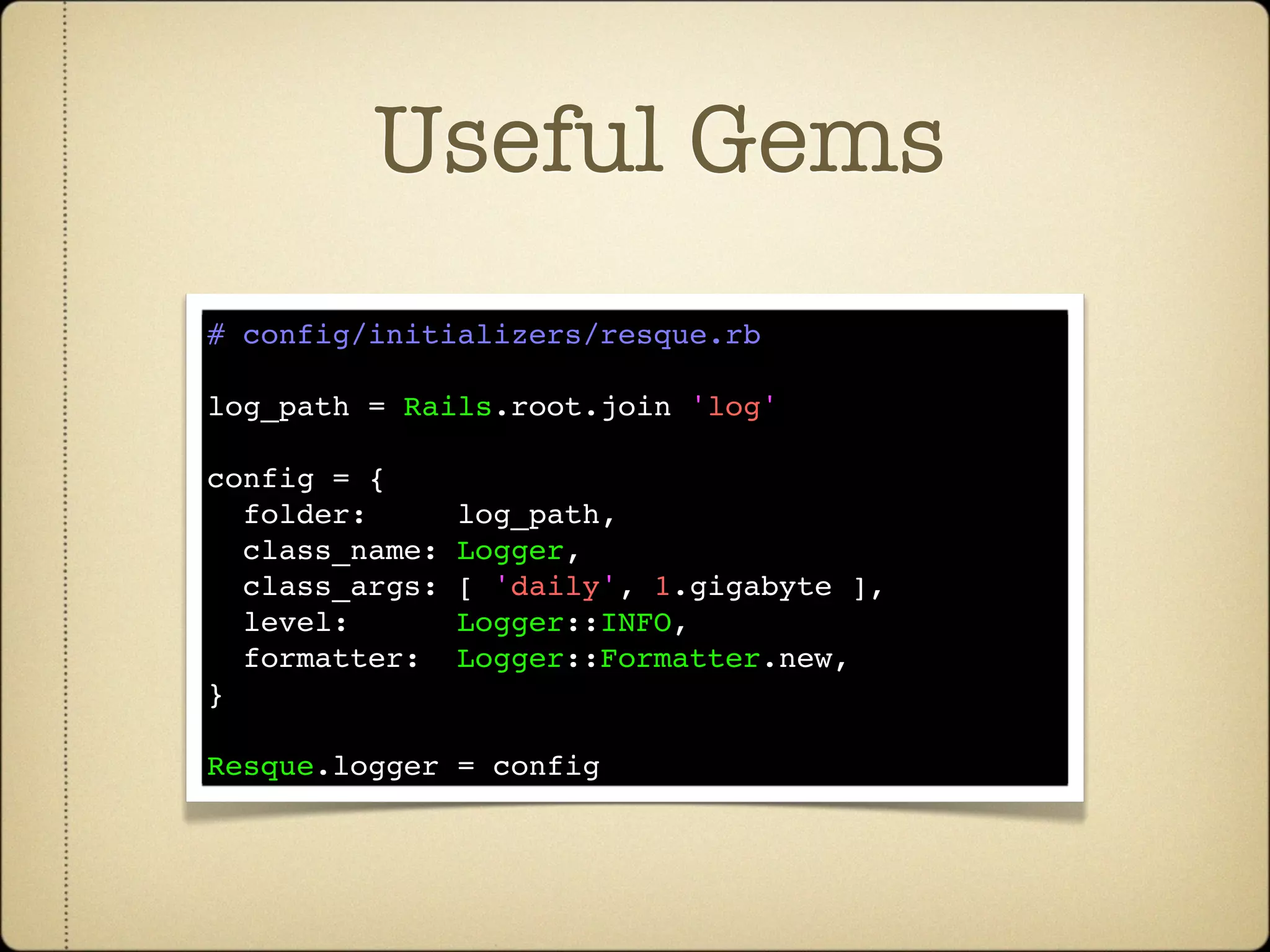 Useful Gems
# config/initializers/resque.rb

log_path = Rails.root.join 'log'

config = {
  folder:     log_path,
  class_name: Logger,
  class_args: [ 'daily', 1.gigabyte ],
  level:      Logger::INFO,
  formatter:  Logger::Formatter.new,
}

Resque.logger = config
 
