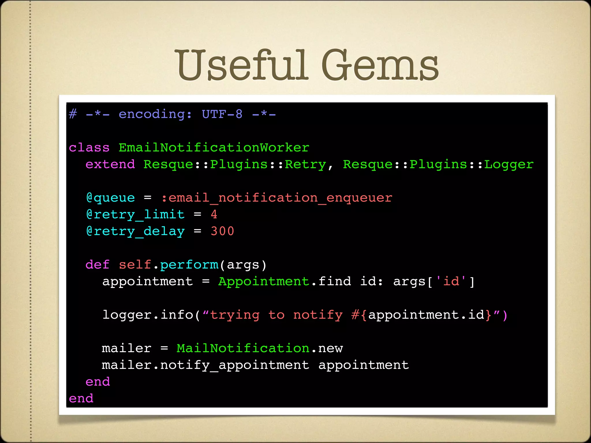 Useful Gems
# -*- encoding: UTF-8 -*-

class EmailNotificationWorker
  extend Resque::Plugins::Retry, Resque::Plugins::Logger

  @queue = :email_notification_enqueuer
  @retry_limit = 4
  @retry_delay = 300

  def self.perform(args)
    appointment = Appointment.find id: args['id']

    logger.info(“trying to notify #{appointment.id}”)

    mailer = MailNotification.new
    mailer.notify_appointment appointment
  end
end
 