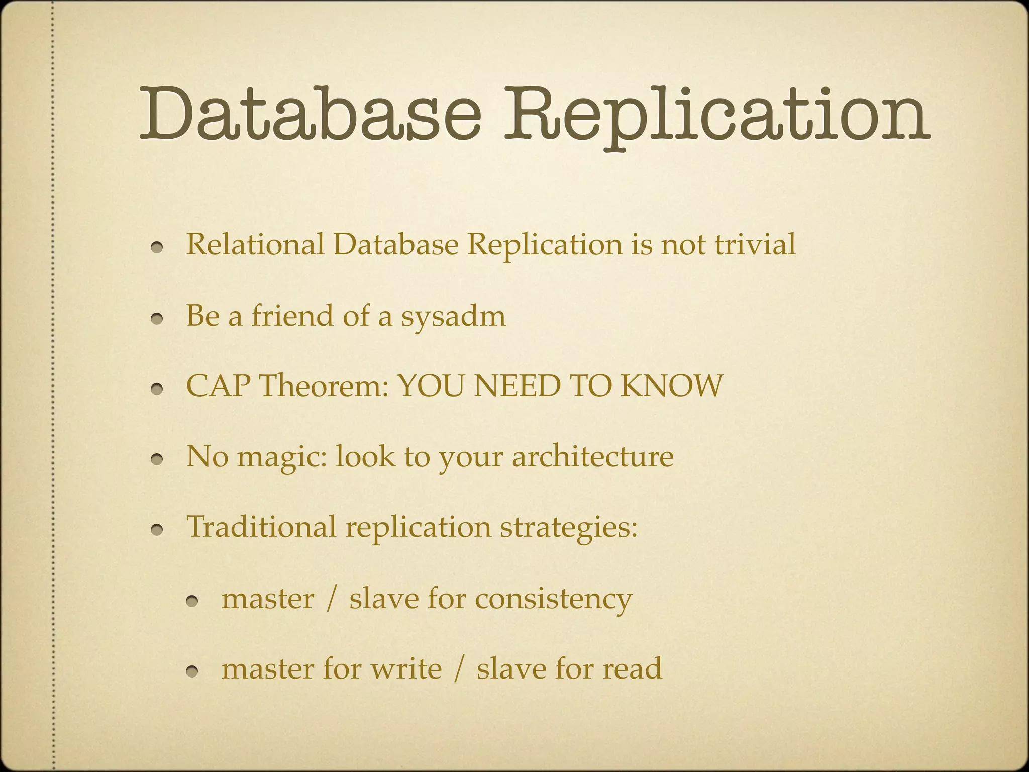 Database Replication
 Relational Database Replication is not trivial

 Be a friend of a sysadm

 CAP Theorem: YOU NEED TO KNOW

 No magic: look to your architecture

 Traditional replication strategies:

   master / slave for consistency

   master for write / slave for read
 