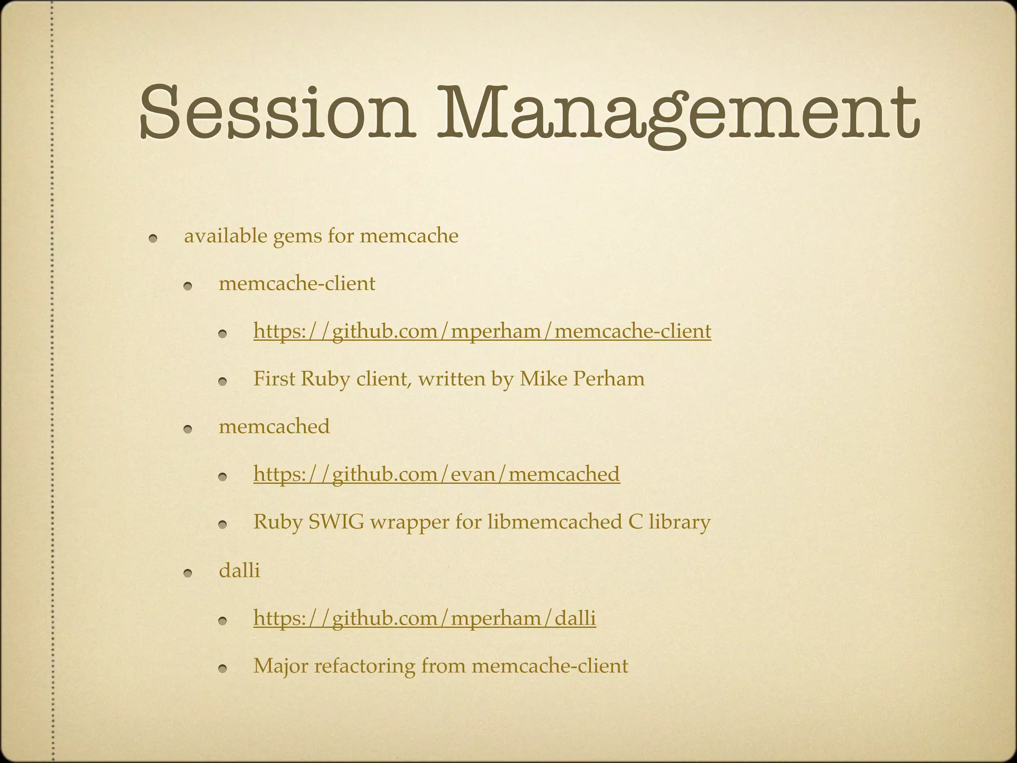 Session Management
 available gems for memcache

    memcache-client

        https://github.com/mperham/memcache-client

        First Ruby client, written by Mike Perham

    memcached

        https://github.com/evan/memcached

        Ruby SWIG wrapper for libmemcached C library

    dalli

        https://github.com/mperham/dalli

        Major refactoring from memcache-client
 