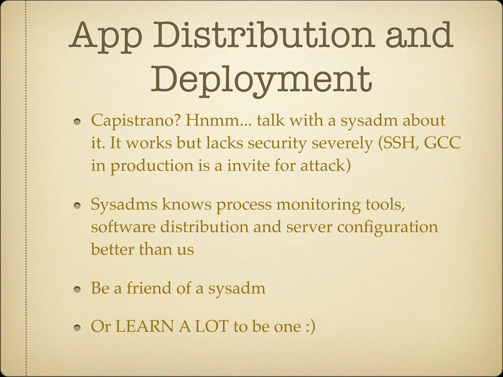 App Distribution and
    Deployment
 Capistrano? Hnmm... talk with a sysadm about
 it. It works but lacks security severely (SSH, GCC
 in production is a invite for attack)

 Sysadms knows process monitoring tools,
 software distribution and server conﬁguration
 better than us

 Be a friend of a sysadm

 Or LEARN A LOT to be one :)
 