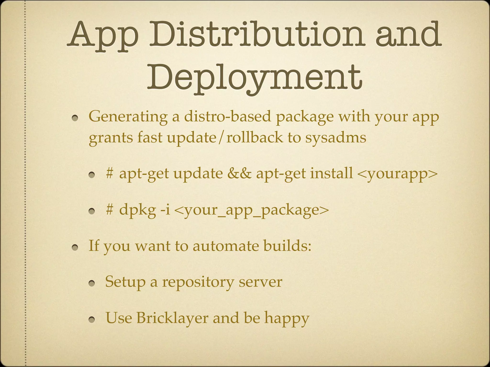 App Distribution and
    Deployment
 Generating a distro-based package with your app
 grants fast update/rollback to sysadms

   # apt-get update && apt-get install <yourapp>

   # dpkg -i <your_app_package>

 If you want to automate builds:

   Setup a repository server

   Use Bricklayer and be happy
 