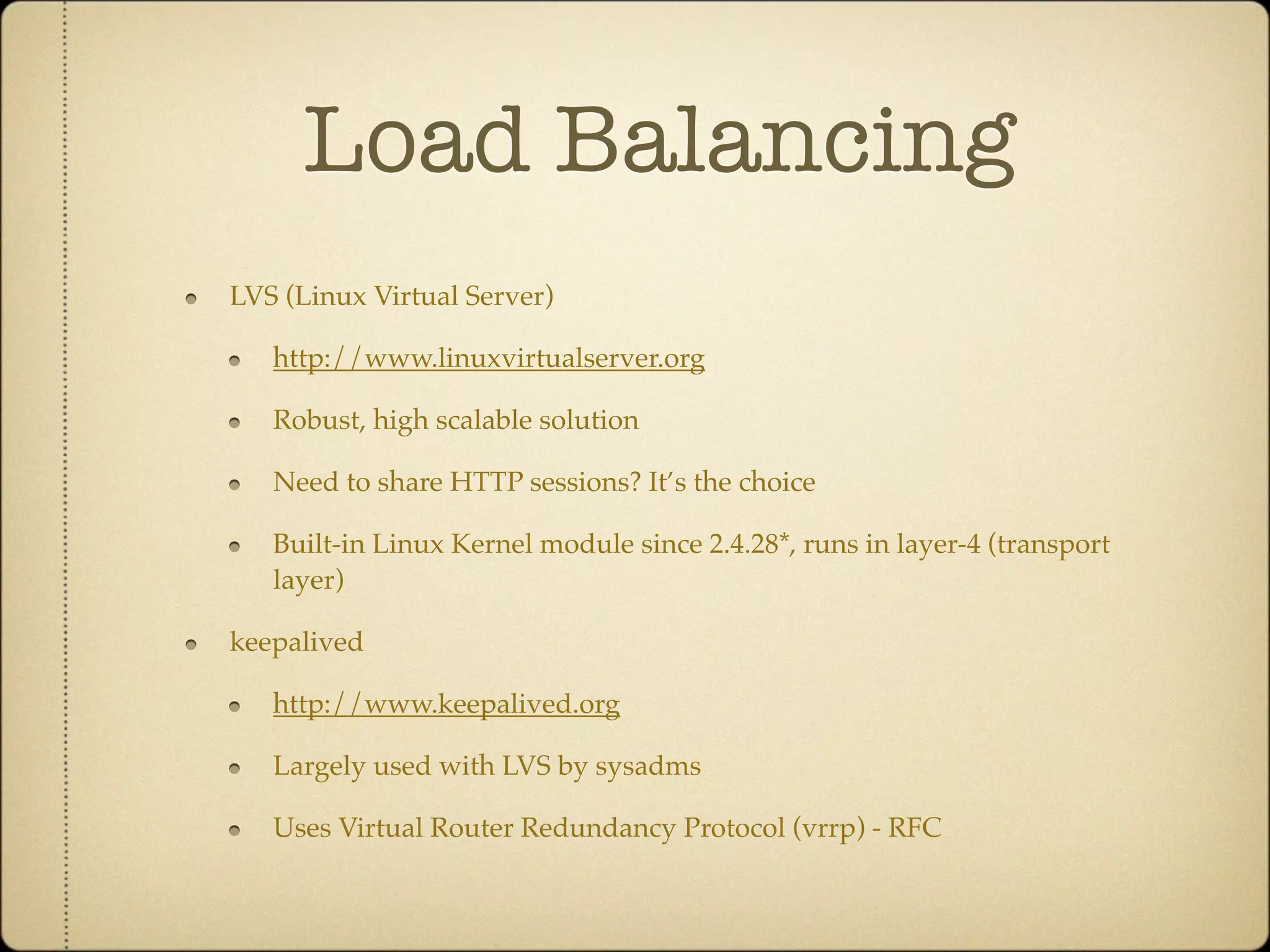 Load Balancing
LVS (Linux Virtual Server)

   http://www.linuxvirtualserver.org

   Robust, high scalable solution

   Need to share HTTP sessions? It’s the choice

   Built-in Linux Kernel module since 2.4.28*, runs in layer-4 (transport
   layer)

keepalived

   http://www.keepalived.org

   Largely used with LVS by sysadms

   Uses Virtual Router Redundancy Protocol (vrrp) - RFC
 