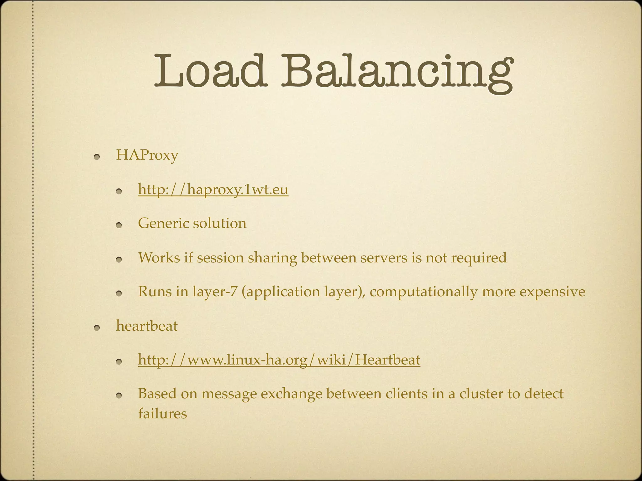 Load Balancing
HAProxy

   http://haproxy.1wt.eu

   Generic solution

   Works if session sharing between servers is not required

   Runs in layer-7 (application layer), computationally more expensive

heartbeat

   http://www.linux-ha.org/wiki/Heartbeat

   Based on message exchange between clients in a cluster to detect
   failures
 