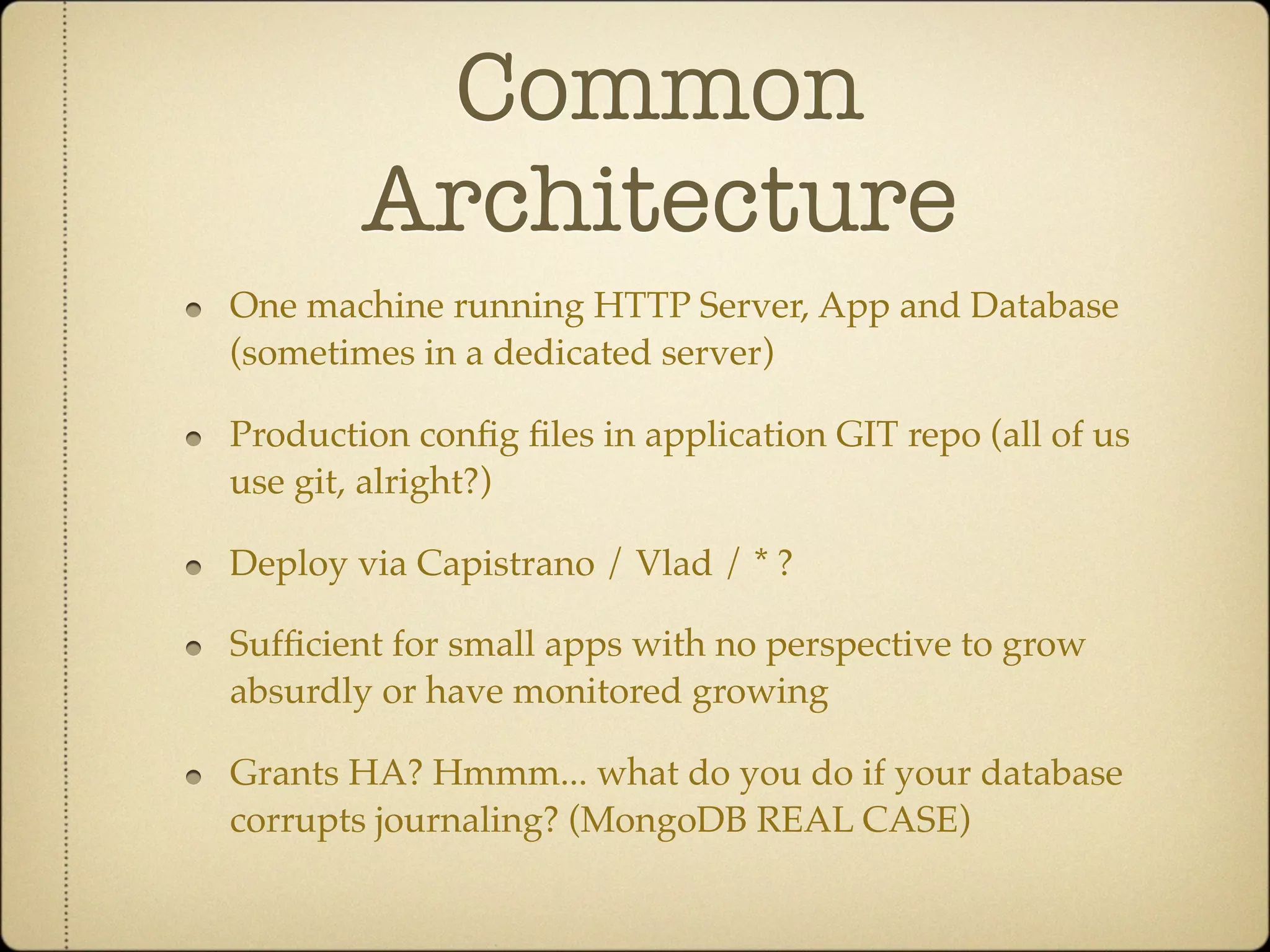 Common
        Architecture
One machine running HTTP Server, App and Database
(sometimes in a dedicated server)

Production conﬁg ﬁles in application GIT repo (all of us
use git, alright?)

Deploy via Capistrano / Vlad / * ?

Sufﬁcient for small apps with no perspective to grow
absurdly or have monitored growing

Grants HA? Hmmm... what do you do if your database
corrupts journaling? (MongoDB REAL CASE)
 
