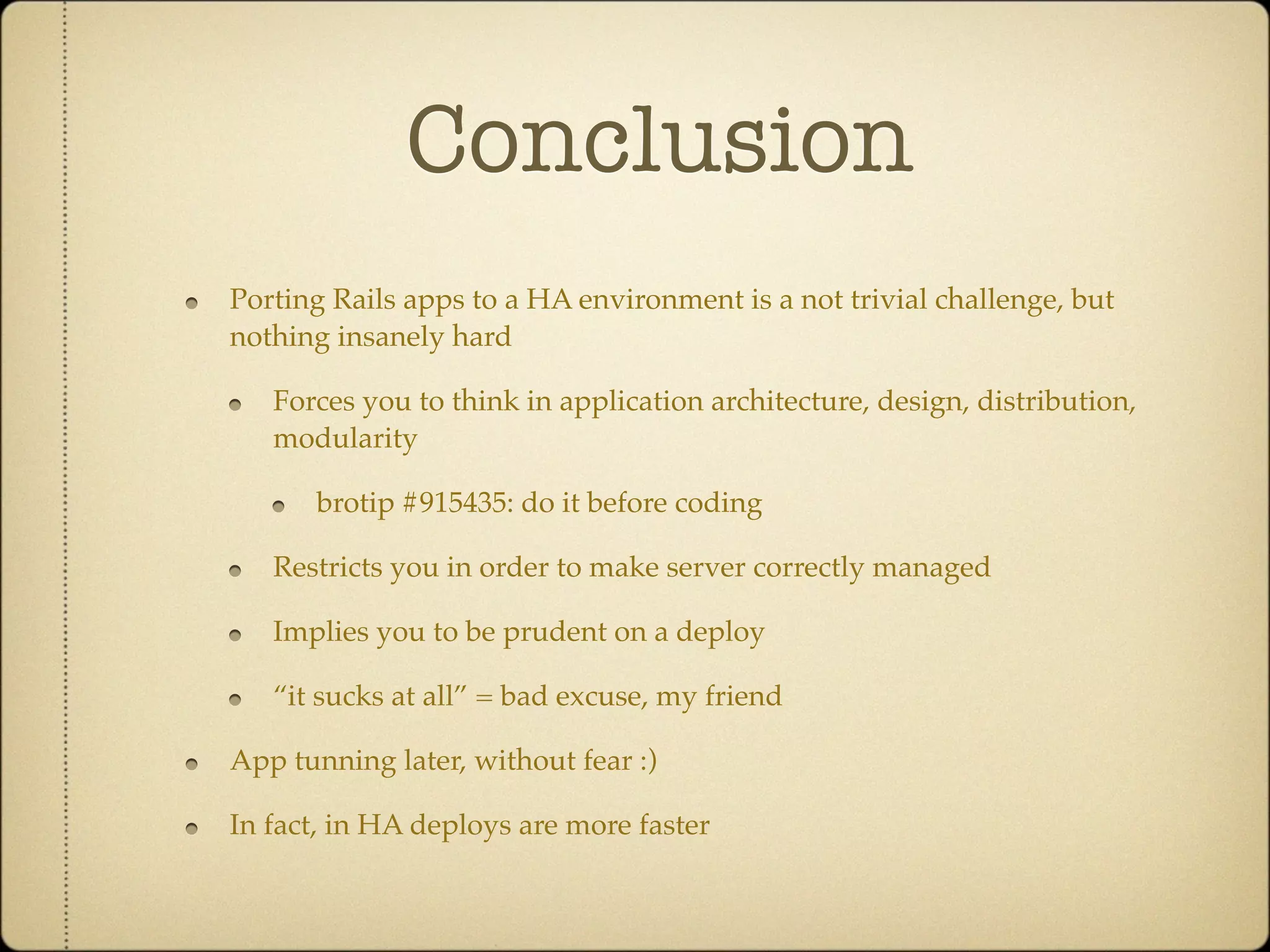 Conclusion
Porting Rails apps to a HA environment is a not trivial challenge, but
nothing insanely hard

   Forces you to think in application architecture, design, distribution,
   modularity

      brotip #915435: do it before coding

   Restricts you in order to make server correctly managed

   Implies you to be prudent on a deploy

   “it sucks at all” = bad excuse, my friend

App tunning later, without fear :)

In fact, in HA deploys are more faster
 