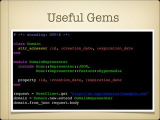 Useful Gems
# -*- encoding: UTF-8 -*-

class Domain
  attr_accessor :id, :creation_date, :expiration_date
end

module DomainRepresenter
  include Roar::Representer::JSON,
          Roar::Representer::Feature::Hypermedia

  property :id, :creation_date, :expiration_date
end

request = RestClient.get 'http://an.app/domains/example.com'
domain = Domain.new.extend DomainRepresenter
domain.from_json request.body
 