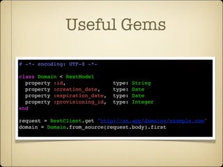 Useful Gems

# -*- encoding: UTF-8 -*-

class Domain < RestModel
  property :id,               type:   String
  property :creation_date,    type:   Date
  property :expiration_date,  type:   Date
  property :provisioning_id,  type:   Integer
end

request = RestClient.get 'http://an.app/domains/example.com'
domain = Domain.from_source(request.body).first
 