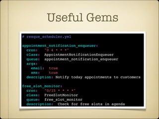 Useful Gems
# resque_scheduler.yml

appointment_notification_enqueuer:
  cron:   "0 4 * * *"
  class:  AppointmentNotificationEnqueuer
  queue:  appointment_notification_enqueuer
  args:
    email:  true
    sms:    true de cron
   Incluir conﬁg
  description: Notify today appointments to customers

free_slot_monitor:
  cron:   "0/15 * * * *"
  class:  FreeSlotMonitor
  queue:  free_slot_monitor
  description:  Check for free slots in agenda
 