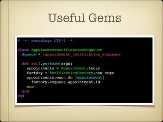 Useful Gems
# -*- encoding: UTF-8 -*-

class AppointmentNotificationEnqueuer
  @queue = :appointment_notification_enqueuer

  def self.perform(args)
    appointments = Appointment.today
    factory = NotificationFactory.new args
    appointments.each do |appointment|
      factory.enqueue appointment.id
    end
  end
end
 