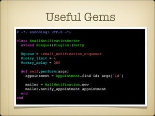 Useful Gems
# -*- encoding: UTF-8 -*-

class EmailNotificationWorker
  extend Resque::Plugins::Retry

  @queue = :email_notification_enqueuer
  @retry_limit = 4
  @retry_delay = 300

  def self.perform(args)
    appointment = Appointment.find id: args['id']

    mailer = MailNotification.new
    mailer.notify_appointment appointment
  end
end
 