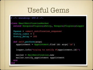 Useful Gems
# -*- encoding: UTF-8 -*-

class EmailNotificationWorker
  extend Resque::Plugins::Retry, Resque::Plugins::Logger

  @queue = :email_notification_enqueuer
  @retry_limit = 4
  @retry_delay = 300

  def self.perform(args)
    appointment = Appointment.find id: args['id']

    logger.info(“trying to notify #{appointment.id}”)

    mailer = MailNotification.new
    mailer.notify_appointment appointment
  end
end
 
