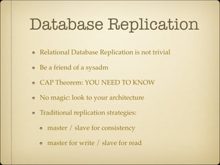 Database Replication
 Relational Database Replication is not trivial

 Be a friend of a sysadm

 CAP Theorem: YOU NEED TO KNOW

 No magic: look to your architecture

 Traditional replication strategies:

   master / slave for consistency

   master for write / slave for read
 