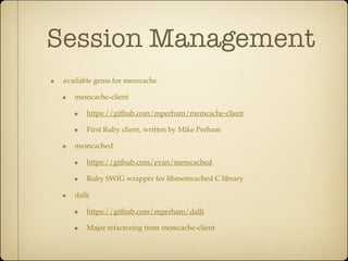 Session Management
 available gems for memcache

    memcache-client

        https://github.com/mperham/memcache-client

        First Ruby client, written by Mike Perham

    memcached

        https://github.com/evan/memcached

        Ruby SWIG wrapper for libmemcached C library

    dalli

        https://github.com/mperham/dalli

        Major refactoring from memcache-client
 