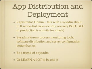 App Distribution and
    Deployment
 Capistrano? Hnmm... talk with a sysadm about
 it. It works but lacks security severely (SSH, GCC
 in production is a invite for attack)

 Sysadms knows process monitoring tools,
 software distribution and server conﬁguration
 better than us

 Be a friend of a sysadm

 Or LEARN A LOT to be one :)
 