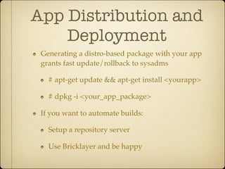 App Distribution and
    Deployment
 Generating a distro-based package with your app
 grants fast update/rollback to sysadms

   # apt-get update && apt-get install <yourapp>

   # dpkg -i <your_app_package>

 If you want to automate builds:

   Setup a repository server

   Use Bricklayer and be happy
 
