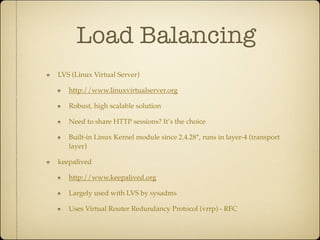 Load Balancing
LVS (Linux Virtual Server)

   http://www.linuxvirtualserver.org

   Robust, high scalable solution

   Need to share HTTP sessions? It’s the choice

   Built-in Linux Kernel module since 2.4.28*, runs in layer-4 (transport
   layer)

keepalived

   http://www.keepalived.org

   Largely used with LVS by sysadms

   Uses Virtual Router Redundancy Protocol (vrrp) - RFC
 
