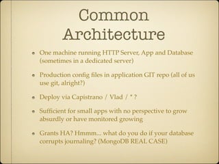 Common
        Architecture
One machine running HTTP Server, App and Database
(sometimes in a dedicated server)

Production conﬁg ﬁles in application GIT repo (all of us
use git, alright?)

Deploy via Capistrano / Vlad / * ?

Sufﬁcient for small apps with no perspective to grow
absurdly or have monitored growing

Grants HA? Hmmm... what do you do if your database
corrupts journaling? (MongoDB REAL CASE)
 