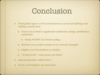 Conclusion
Porting Rails apps to a HA environment is a not trivial challenge, but
nothing insanely hard

   Forces you to think in application architecture, design, distribution,
   modularity

      brotip #915435: do it before coding

   Restricts you in order to make server correctly managed

   Implies you to be prudent on a deploy

   “it sucks at all” = bad excuse, my friend

App tunning later, without fear :)

In fact, in HA deploys are more faster
 