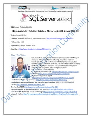 Database Administration Community (https://mostafaelmasry.wordpress.com)
SQL Server Technical Article
High Availability Solution Database Mirroring in SQL Server 2008 R2
Writer: Mustafa EL-Masry
Technical Reviewer: SQLSERVER Performance tuning (http://sqlserver-performance-tuning.net/)
Published: Jan 2015
Applies to: SQL Server 2008 R2, 2012
Slide Share: http://www.slideshare.net/MostafaElmasry3
About The Writer
I am Mustafa El-MasrySeniorDatabase administratorandDB Analyst I
am ExpertDatabase performance tuning, Ihave deeppractical
knowledge aboutT-SQLperformance,HW Performance issues,Data
Warehousinganddatamart solutions,SQLServerReplication,Clustering
solutions(Active Activeandactive passive)andDatabase Designsfor
differentkindsof systems,HAG,divingdeeplymore :
I am Founderof Community:SQL
DATABASEADMINISTRATION:http://mostafaelmasry.wordpress.com/
Linkedin: https://www.linkedin.com/in/mostafaelmasry
My CommunityAnnual report
: https://mostafaelmasry.wordpress.com/2014/annual-report/
I am Technical Writerand Reviewer:http://www.slideshare.net/MostafaElmasry3/
I am Audience MarketingManager and Executive Board member:SQLSERVER PERFORMANCE
TUNING http://sqlserver-performance-tuning.net/
One HundredPOST :http://sqlserver-performance-tuning.net/?p=5244
FluentParticipator at MicrosoftForums of SQL Serverat http://Social.technet.microsoft.com
More than +175 Post in SQL Server Technology: http://sqlserver-performance-tuning.net/?p=4526
MicrosoftProfile:https://www.mcpvirtualbusinesscard.com/VBCServer/EngMostafaElamsry/profile
 