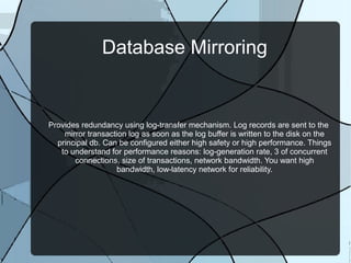 Database Mirroring

Provides redundancy using log-transfer mechanism. Log records are sent to the
mirror transaction log as soon as the log buffer is written to the disk on the
principal db. Can be configured either high safety or high performance. Things
to understand for performance reasons: log-generation rate, 3 of concurrent
connections, size of transactions, network bandwidth. You want high
bandwidth, low-latency network for reliability.

 