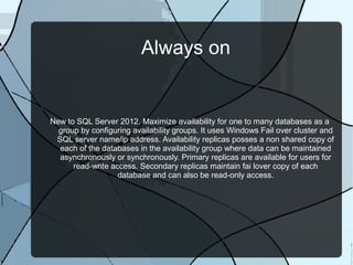 Always on

New to SQL Server 2012. Maximize availability for one to many databases as a
group by configuring availability groups. It uses Windows Fail over cluster and
SQL server name/ip address. Availability replicas posses a non shared copy of
each of the databases in the availability group where data can be maintained
asynchronously or synchronously. Primary replicas are available for users for
read-write access. Secondary replicas maintain fai lover copy of each
database and can also be read-only access.

 
