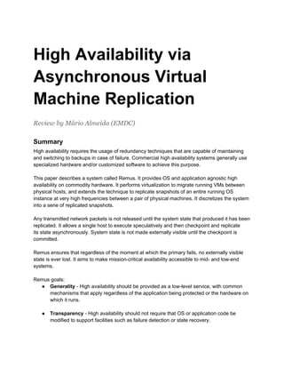 High Availability via
Asynchronous Virtual
Machine Replication
Review by Mário Almeida (EMDC)

Summary
High availability requires the usage of redundancy techniques that are capable of maintaining
and switching to backups in case of failure. Commercial high availability systems generally use
specialized hardware and/or customized software to achieve this purpose.

This paper describes a system called Remus. It provides OS and application agnostic high
availability on commodity hardware. It performs virtualization to migrate running VMs between
physical hosts, and extends the technique to replicate snapshots of an entire running OS
instance at very high frequencies between a pair of physical machines. It discretizes the system
into a serie of replicated snapshots.

Any transmitted network packets is not released until the system state that produced it has been
replicated. It allows a single host to execute speculatively and then checkpoint and replicate
its state asynchronously. System state is not made externally visible until the checkpoint is
committed.

Remus ensures that regardless of the moment at which the primary fails, no externally visible
state is ever lost. It aims to make mission-critical availability accessible to mid- and low-end
systems.

Remus goals:
  ● Generality - High availability should be provided as a low-level service, with common
     mechanisms that apply regardless of the application being protected or the hardware on
     which it runs.

   ●   Transparency - High availability should not require that OS or application code be
       modiﬁed to support facilities such as failure detection or state recovery.
 