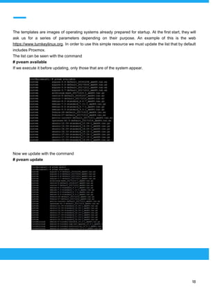  
 
The templates are images of operating systems already prepared for startup. At the first start, they will
ask us for a series of parameters depending on their purpose. An example of this is the web
https://www.turnkeylinux.org​. In order to use this simple resource we must update the list that by default
includes Proxmox.
The list can be seen with the command
# pveam available
If we execute it before updating, only those that are of the system appear.
Now we update with the command
# pveam update
 
 
 
18 
 