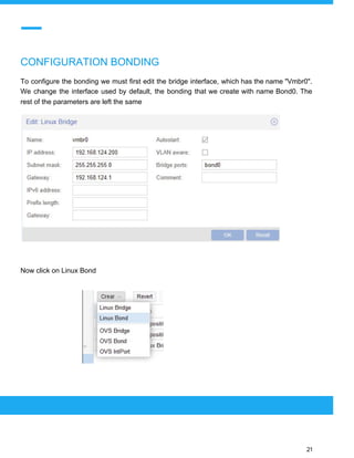  
 
CONFIGURATION BONDING
To configure the bonding we must first edit the bridge interface, which has the name "Vmbr0".
We change the interface used by default, the bonding that we create with name Bond0. The
rest of the parameters are left the same
Now click on Linux Bond
 
 
 
21 
 