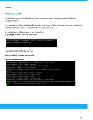  
 
INSTALL CEPH
to allow the movement of virtual machines between nodes, it is necessary to install and
configure CEPH.
It is a package that we install in all the nodes and in one of them (the main one) we indicate the
network in which it works. This is how CEPH works so easy.
Its installation in all the nodes of our network is:
# pveceph install --version luminous
Activate the Ceph-Monitor service
#pveceph init --network x.x.x.x./X
#pveceph createmon
 
 
 
25 
 
