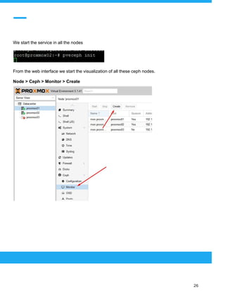  
 
We start the service in all the nodes
From the web interface we start the visualization of all these ceph nodes.
Node > Ceph > Monitor > Create
 
 
 
26 
 