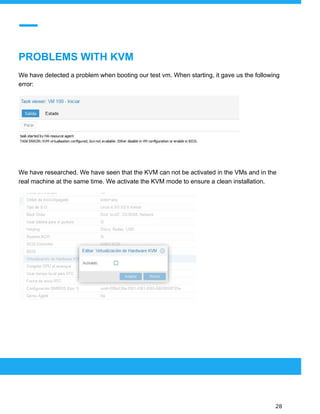  
 
PROBLEMS WITH KVM
We have detected a problem when booting our test vm. When starting, it gave us the following
error:
We have researched. We have seen that the KVM can not be activated in the VMs and in the
real machine at the same time. We activate the KVM mode to ensure a clean installation.
 
 
 
28 
 