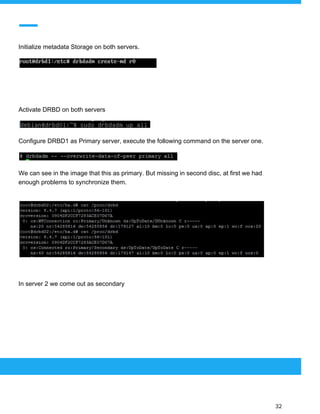  
 
Initialize metadata Storage on both servers.
Activate DRBD on both servers
Configure DRBD1 as Primary server, execute the following command on the server one.
We can see in the image that this as primary. But missing in second disc, at first we had
enough problems to synchronize them.
In server 2 we come out as secondary
 
 
 
32 
 