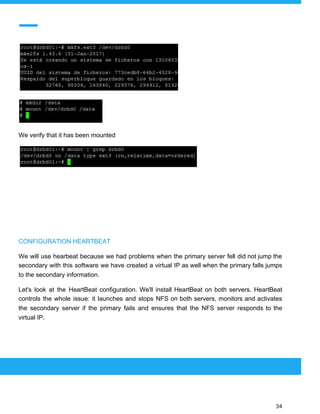  
 
We verify that it has been mounted
CONFIGURATION HEARTBEAT
We will use hearbeat because we had problems when the primary server fell did not jump the
secondary with this software we have created a virtual IP as well when the primary falls jumps
to the secondary information.
Let's look at the HeartBeat configuration. We'll install HeartBeat on both servers. HeartBeat
controls the whole issue: it launches and stops NFS on both servers, monitors and activates
the secondary server if the primary fails and ensures that the NFS server responds to the
virtual IP.
 
 
 
34 
 