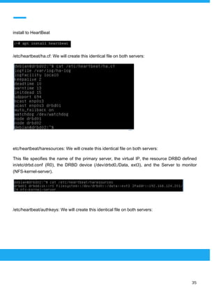  
 
install to HeartBeat
/etc/heartbeat/ha.cf: We will create this identical file on both servers:
etc/heartbeat/haresources: We will create this identical file on both servers:
This file specifies the name of the primary server, the virtual IP, the resource DRBD defined
in/etc/drbd.conf (R0), the DRBD device (/dev/drbd0,/Data, ext3), and the Server to monitor
(NFS-kernel-server).
/etc/heartbeat/authkeys: We will create this identical file on both servers:
 
 
 
35 
 